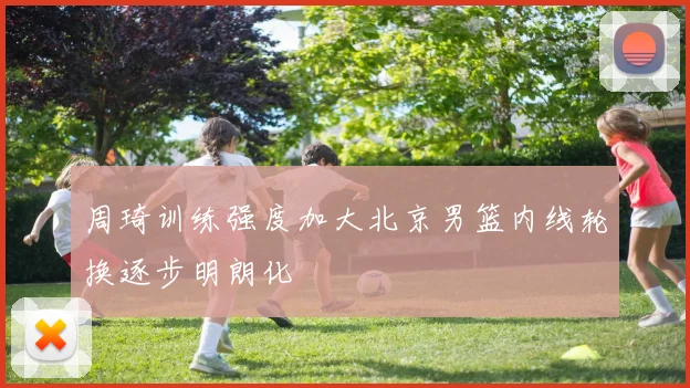 周琦训练强度加大北京男篮内线轮换逐步明朗化